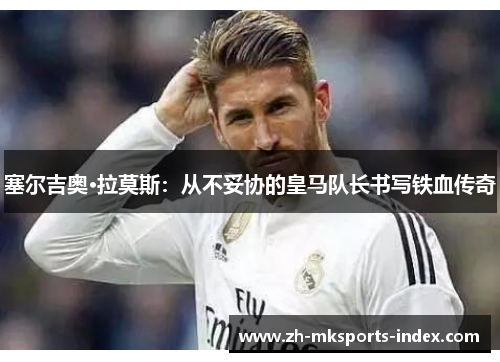 塞尔吉奥·拉莫斯：从不妥协的皇马队长书写铁血传奇