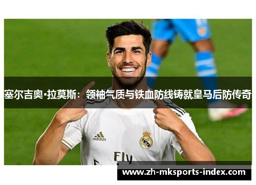 塞尔吉奥·拉莫斯:领袖气质与铁血防线铸就皇马后防传奇 塞尔吉奥·拉莫斯:领袖气质与铁血防线铸就皇马后防传奇
