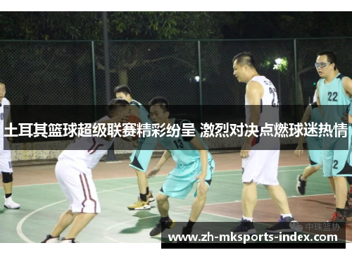 土耳其篮球超级联赛精彩纷呈 激烈对决点燃球迷热情