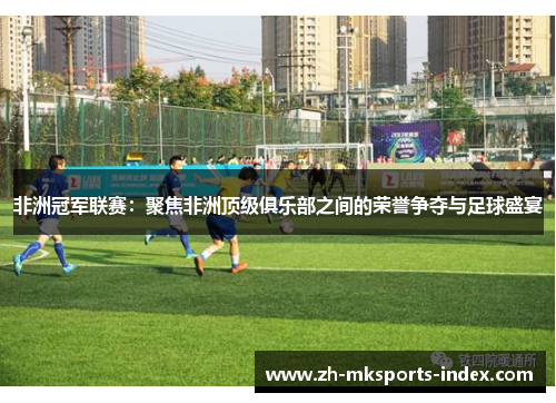 非洲冠军联赛：聚焦非洲顶级俱乐部之间的荣誉争夺与足球盛宴