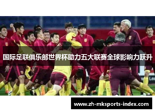 国际足联俱乐部世界杯助力五大联赛全球影响力跃升