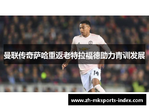 曼联传奇萨哈重返老特拉福德助力青训发展 曼联传奇萨哈重返老特拉福德助力青训发展